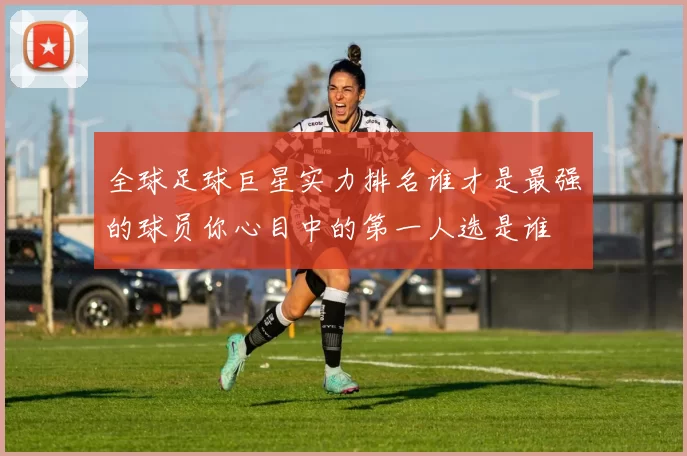 全球足球巨星实力排名谁才是最强的球员你心目中的第一人选是谁