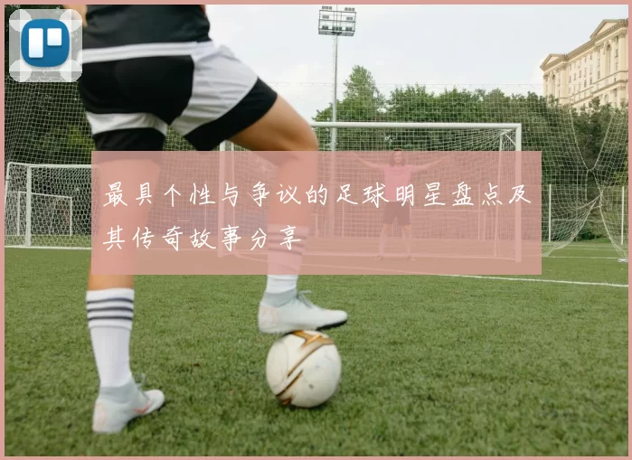 最具个性与争议的足球明星盘点及其传奇故事分享