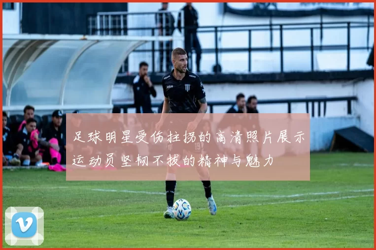足球明星受伤拄拐的高清照片展示运动员坚韧不拔的精神与魅力
