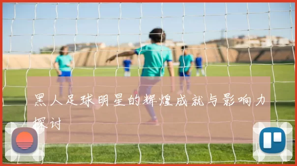 黑人足球明星的辉煌成就与影响力探讨