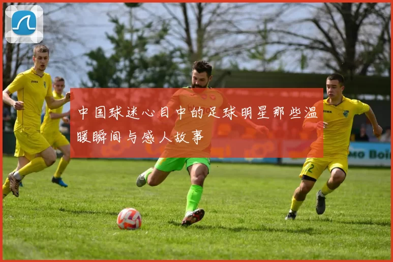 中国球迷心目中的足球明星那些温暖瞬间与感人故事