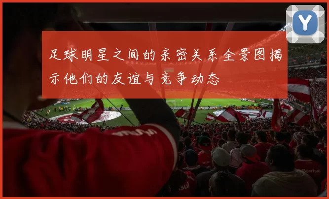 足球明星之间的亲密关系全景图揭示他们的友谊与竞争动态