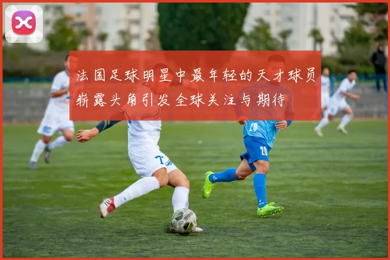 法国足球明星中最年轻的天才球员崭露头角引发全球关注与期待