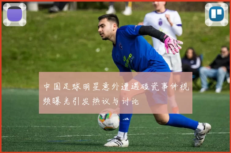 中国足球明星意外遭遇碰瓷事件视频曝光引发热议与讨论