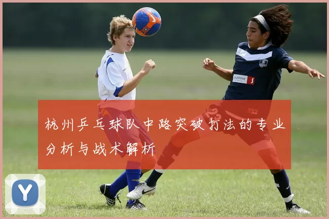 杭州乒乓球队中路突破打法的专业分析与战术解析