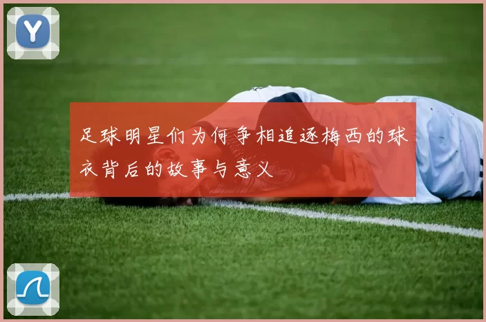 足球明星们为何争相追逐梅西的球衣背后的故事与意义