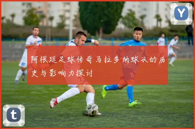 阿根廷足球传奇马拉多纳球衣的历史与影响力探讨