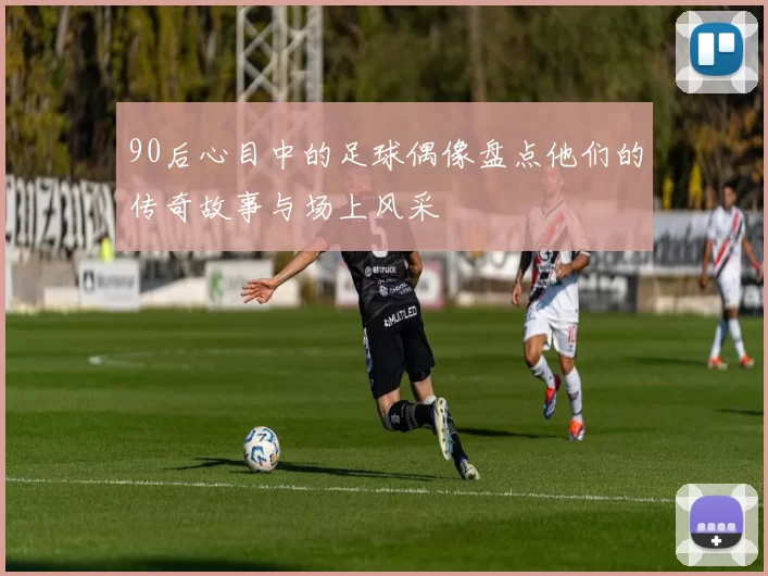 90后心目中的足球偶像盘点他们的传奇故事与场上风采