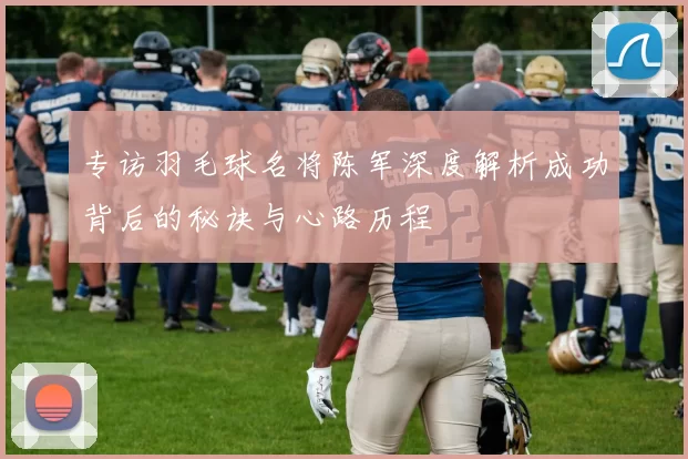 专访羽毛球名将陈军深度解析成功背后的秘诀与心路历程