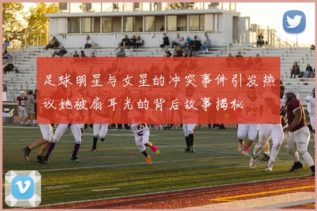 足球明星与女星的冲突事件引发热议她被扇耳光的背后故事揭秘