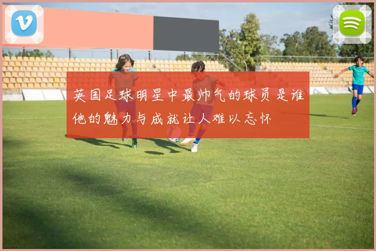 英国足球明星中最帅气的球员是谁他的魅力与成就让人难以忘怀