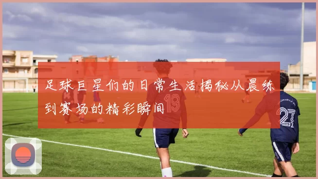 足球巨星们的日常生活揭秘从晨练到赛场的精彩瞬间