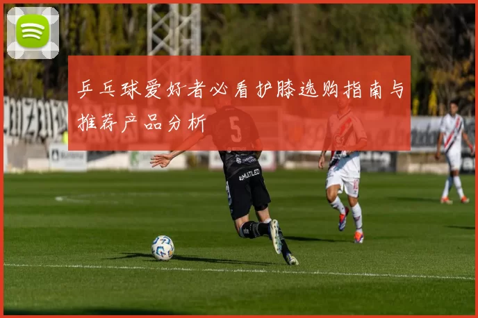 乒乓球爱好者必看护膝选购指南与推荐产品分析