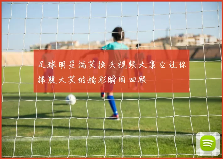 足球明星搞笑换头视频大集合让你捧腹大笑的精彩瞬间回顾