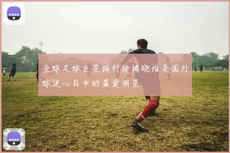 全球足球巨星排行榜揭晓谁是国外球迷心目中的最爱明星