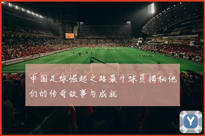 中国足球崛起之路最牛球员揭秘他们的传奇故事与成就