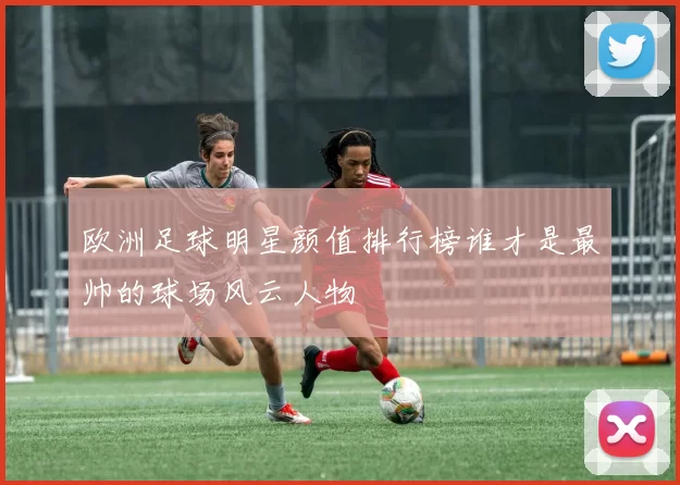 欧洲足球明星颜值排行榜谁才是最帅的球场风云人物