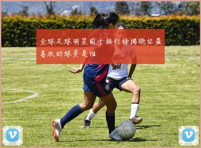 全球足球明星前十排行榜揭晓你最喜欢的球员是谁