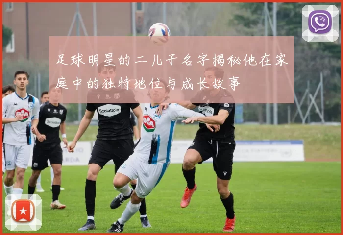 足球明星的二儿子名字揭秘他在家庭中的独特地位与成长故事