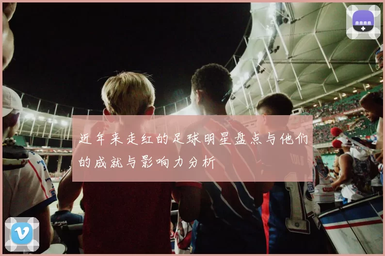 近年来走红的足球明星盘点与他们的成就与影响力分析