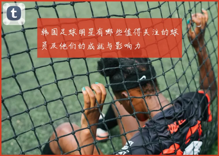 韩国足球明星有哪些值得关注的球员及他们的成就与影响力