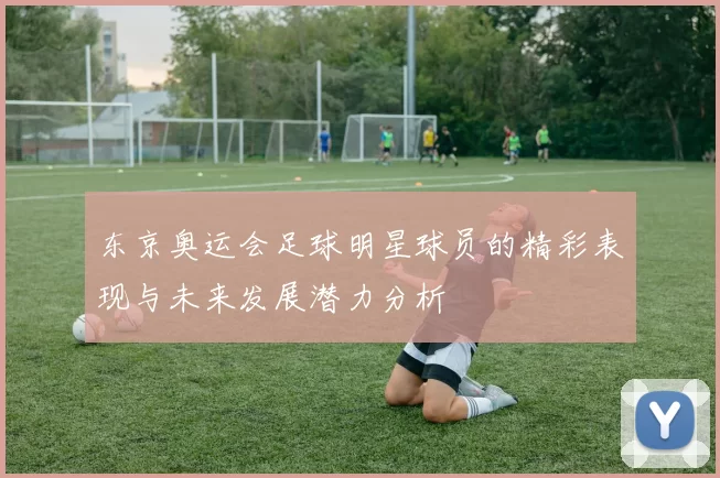 东京奥运会足球明星球员的精彩表现与未来发展潜力分析