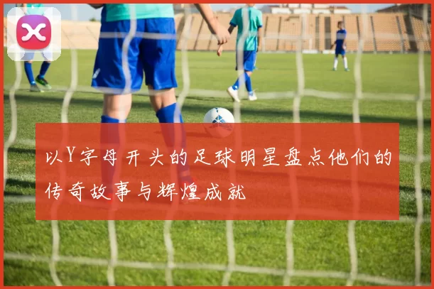 以Y字母开头的足球明星盘点他们的传奇故事与辉煌成就