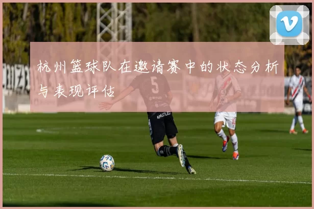 杭州篮球队在邀请赛中的状态分析与表现评估
