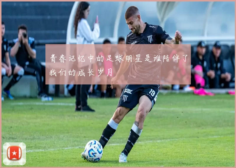 青春记忆中的足球明星是谁陪伴了我们的成长岁月
